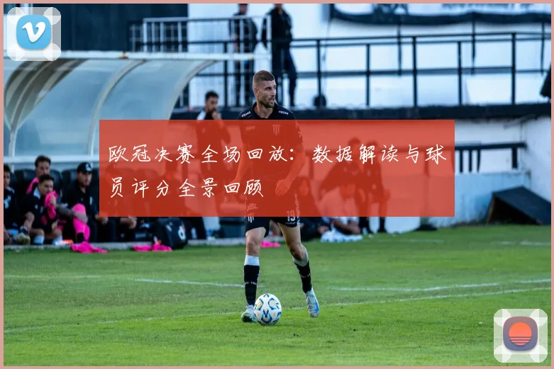 欧冠决赛全场回放：数据解读与球员评分全景回顾