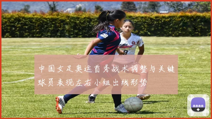 中国女足奥运首秀战术调整与关键球员表现左右小组出线形势