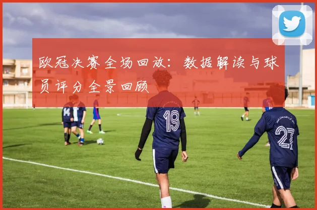 欧冠决赛全场回放：数据解读与球员评分全景回顾