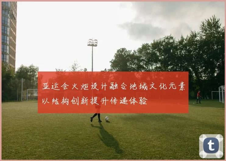 亚运会火炬设计融合地域文化元素以结构创新提升传递体验