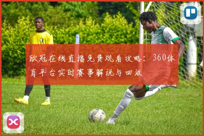 欧冠在线直播免费观看攻略：360体育平台实时赛事解说与回放