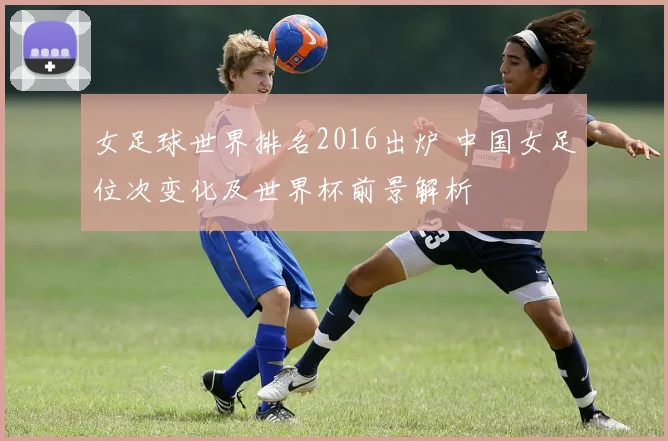 女足球世界排名2016出炉 中国女足位次变化及世界杯前景解析