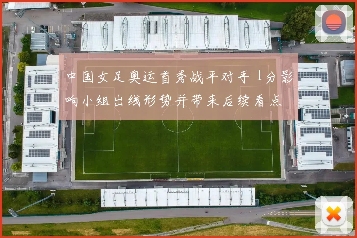 中国女足奥运首秀战平对手 1分影响小组出线形势并带来后续看点