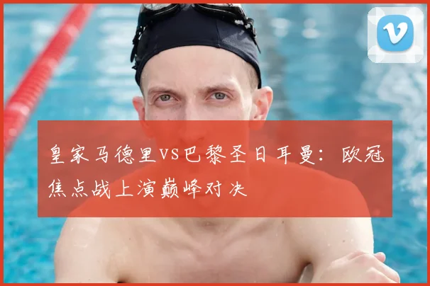 皇家马德里vs巴黎圣日耳曼：欧冠焦点战上演巅峰对决