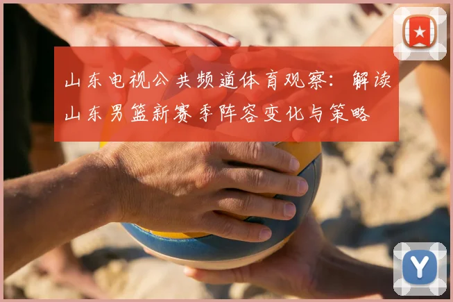 山东电视公共频道体育观察：解读山东男篮新赛季阵容变化与策略
