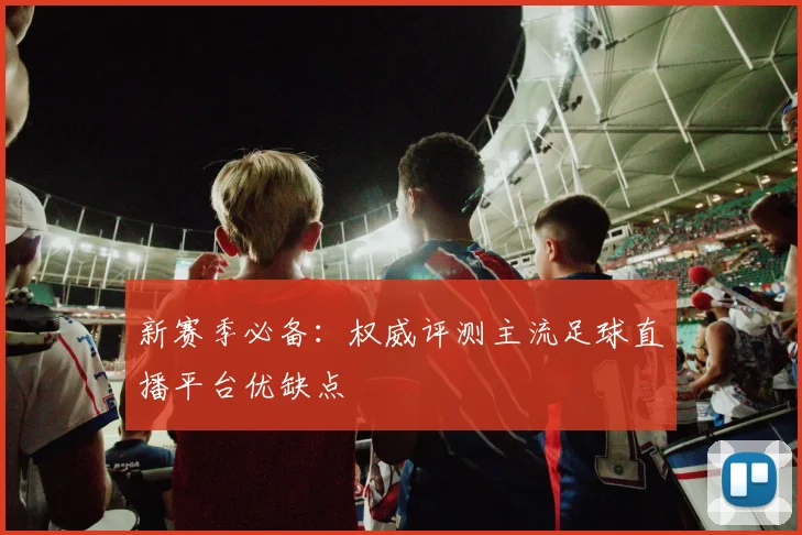 新赛季必备：权威评测主流足球直播平台优缺点