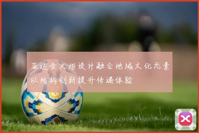 亚运会火炬设计融合地域文化元素以结构创新提升传递体验